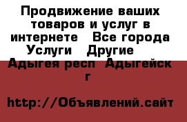 Продвижение ваших товаров и услуг в интернете - Все города Услуги » Другие   . Адыгея респ.,Адыгейск г.